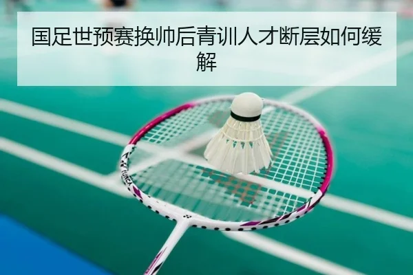 国足世预赛换帅后青训人才断层如何缓解
